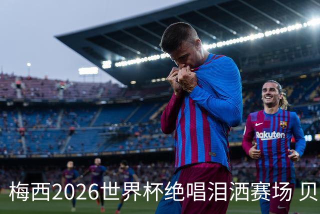 梅西2026世界杯绝唱泪洒赛场 贝利惋惜老马反应截然不同