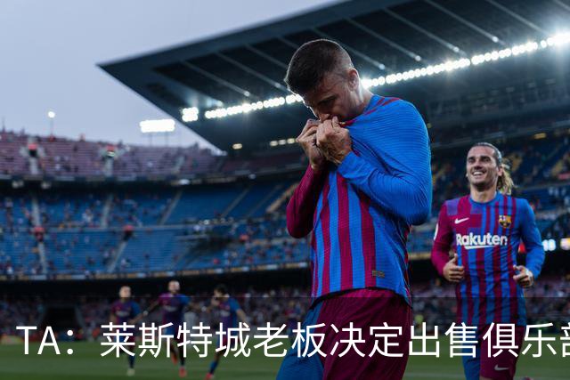TA：莱斯特城老板决定出售俱乐部，整体资产要价约2.22亿镑